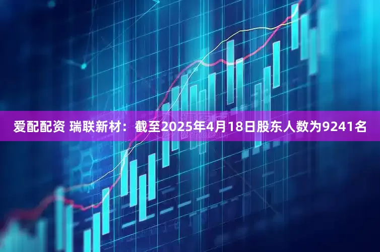 爱配配资 瑞联新材：截至2025年4月18日股东人数为9241名