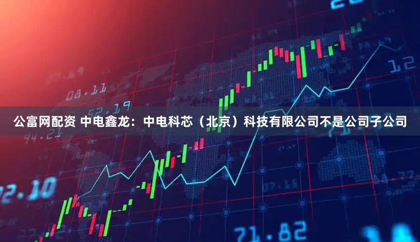 公富网配资 中电鑫龙：中电科芯（北京）科技有限公司不是公司子公司