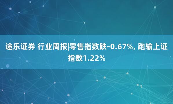 途乐证券 行业周报|零售指数跌-0.67%, 跑输上证指数1.22%