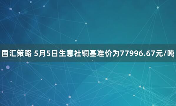 国汇策略 5月5日生意社铜基准价为77996.67元/吨