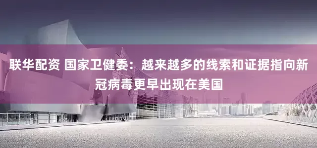 联华配资 国家卫健委：越来越多的线索和证据指向新冠病毒更早出现在美国