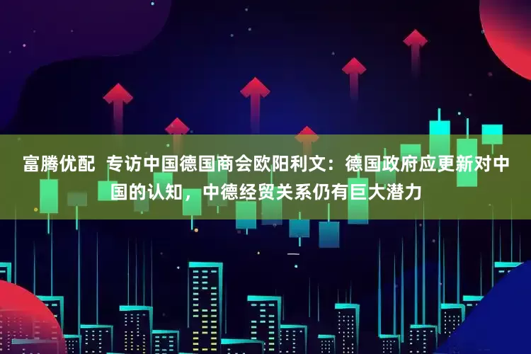 富腾优配  专访中国德国商会欧阳利文：德国政府应更新对中国的认知，中德经贸关系仍有巨大潜力