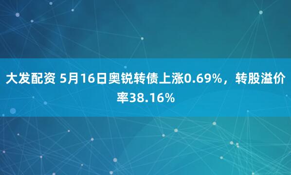大发配资 5月16日奥锐转债上涨0.69%，转股溢价率38.16%
