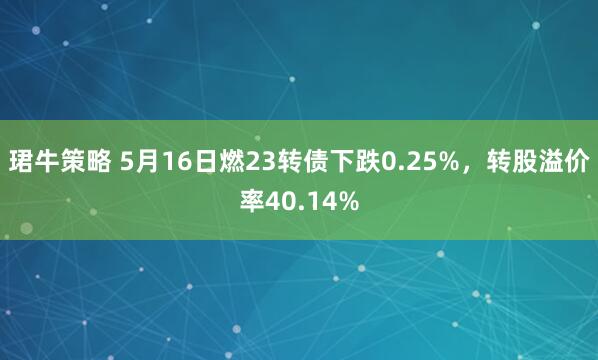 珺牛策略 5月16日燃23转债下跌0.25%，转股溢价率40.14%
