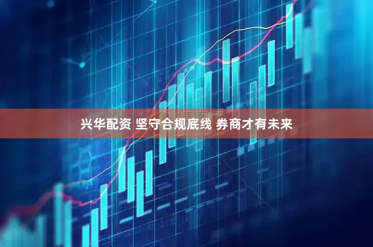 兴华配资 坚守合规底线 券商才有未来