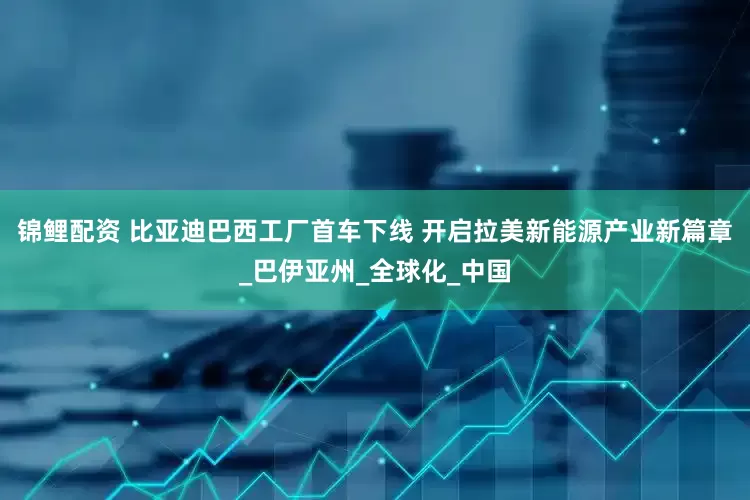 锦鲤配资 比亚迪巴西工厂首车下线 开启拉美新能源产业新篇章_巴伊亚州_全球化_中国