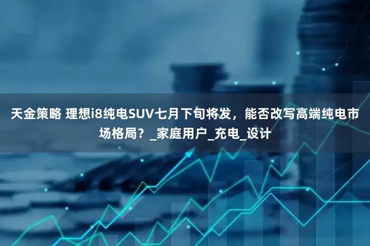 天金策略 理想i8纯电SUV七月下旬将发，能否改写高端纯电市场格局？_家庭用户_充电_设计
