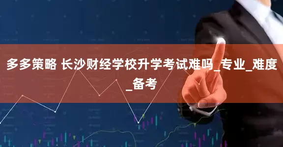 多多策略 长沙财经学校升学考试难吗_专业_难度_备考