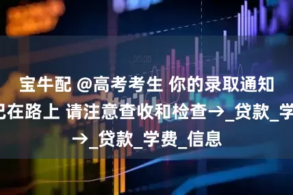 宝牛配 @高考考生 你的录取通知书可能已在路上 请注意查收和检查→_贷款_学费_信息