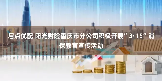 启点优配 阳光财险重庆市分公司积极开展”3·15”消保教育宣传活动