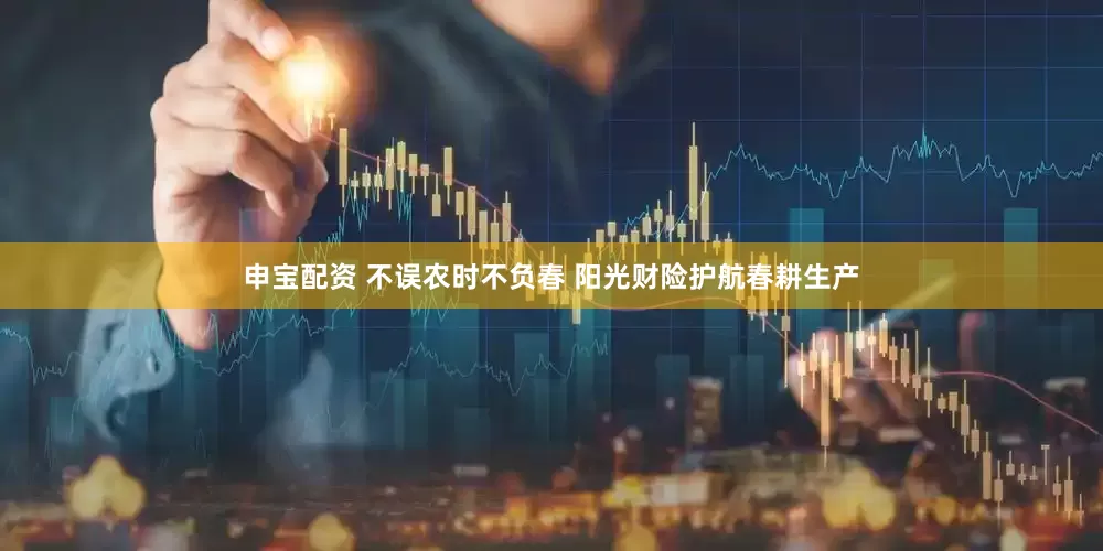 申宝配资 不误农时不负春 阳光财险护航春耕生产