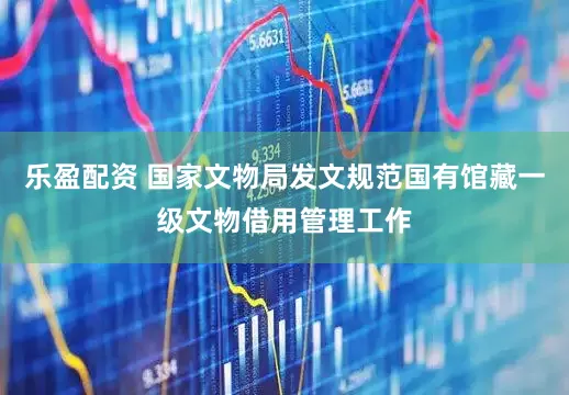 乐盈配资 国家文物局发文规范国有馆藏一级文物借用管理工作