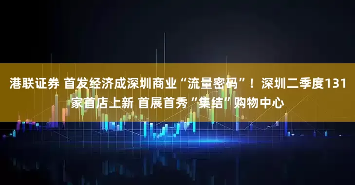 港联证券 首发经济成深圳商业“流量密码”！深圳二季度131家首店上新 首展首秀“集结”购物中心