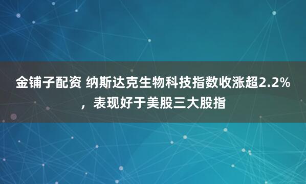 金铺子配资 纳斯达克生物科技指数收涨超2.2%，表现好于美股三大股指
