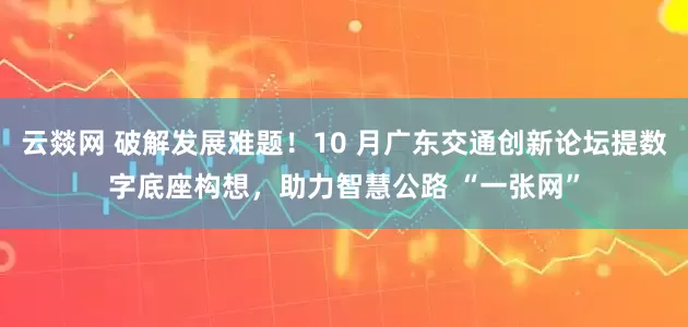 云燚网 破解发展难题！10 月广东交通创新论坛提数字底座构想，助力智慧公路 “一张网”