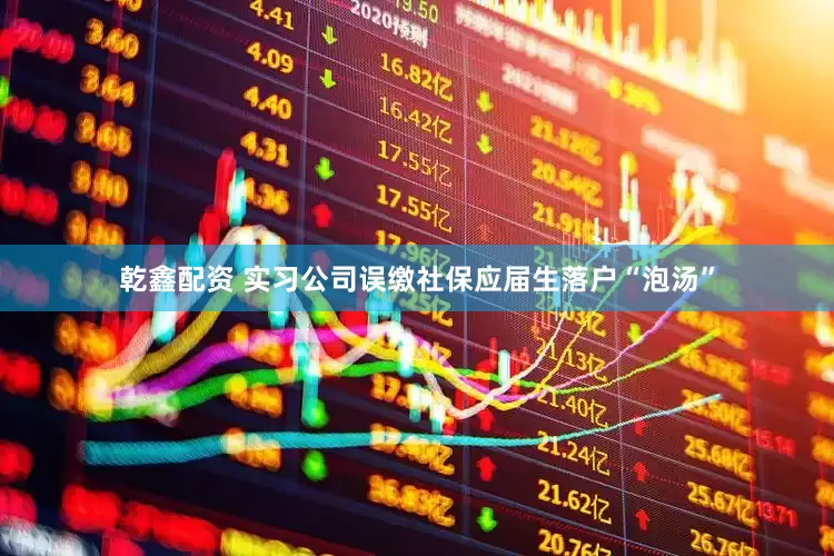 乾鑫配资 实习公司误缴社保应届生落户“泡汤”