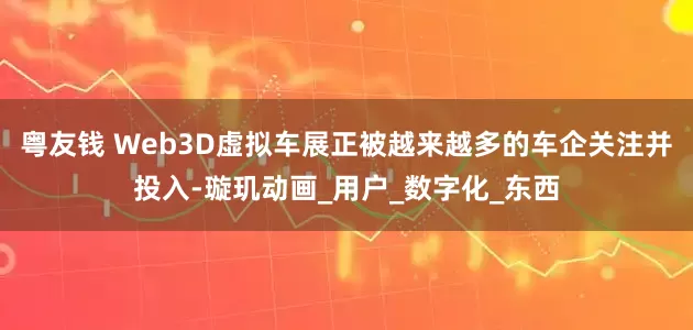 粤友钱 Web3D虚拟车展正被越来越多的车企关注并投入-璇玑动画_用户_数字化_东西