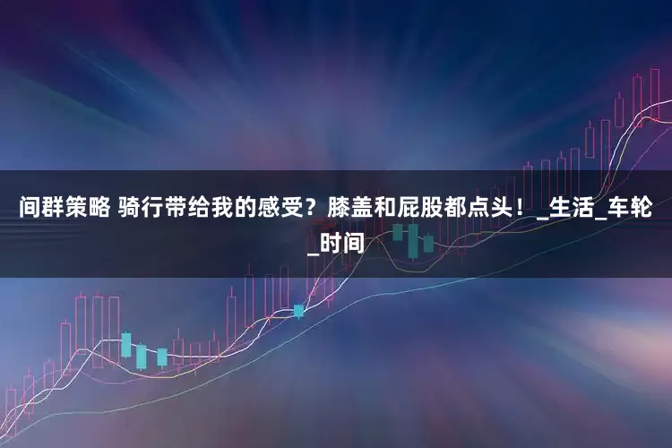 间群策略 骑行带给我的感受？膝盖和屁股都点头！_生活_车轮_时间