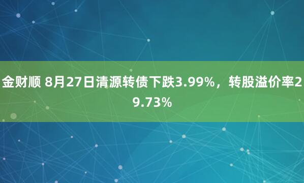 金财顺 8月27日清源转债下跌3.99%，转股溢价率29.73%