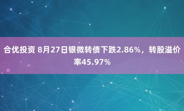 合优投资 8月27日银微转债下跌2.86%，转股溢价率45.97%