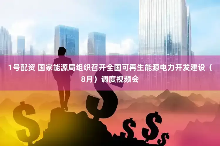 1号配资 国家能源局组织召开全国可再生能源电力开发建设（8月）调度视频会