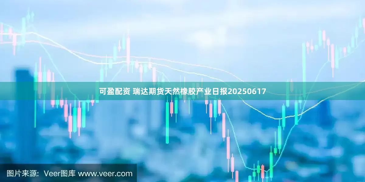 可盈配资 瑞达期货天然橡胶产业日报20250617