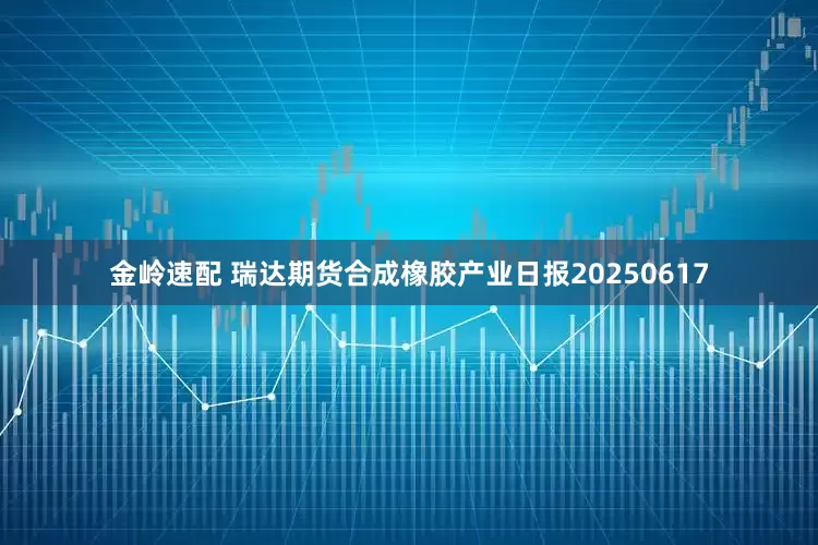 金岭速配 瑞达期货合成橡胶产业日报20250617