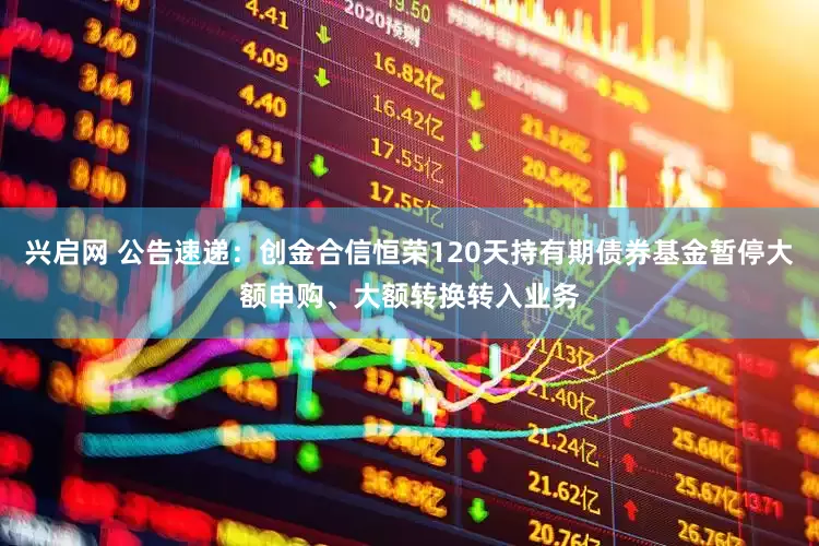 兴启网 公告速递：创金合信恒荣120天持有期债券基金暂停大额申购、大额转换转入业务