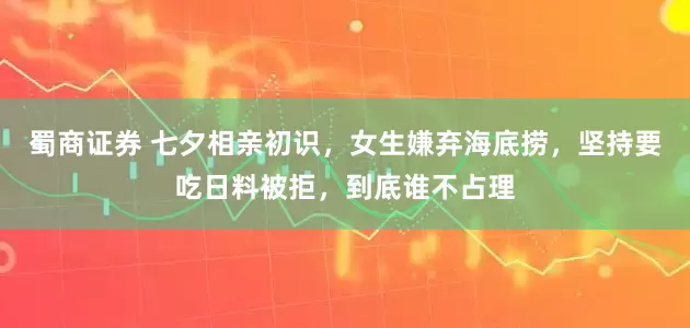 蜀商证券 七夕相亲初识，女生嫌弃海底捞，坚持要吃日料被拒，到底谁不占理