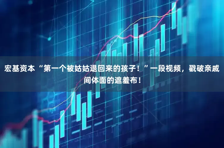 宏基资本 “第一个被姑姑退回来的孩子！”一段视频，戳破亲戚间体面的遮羞布！