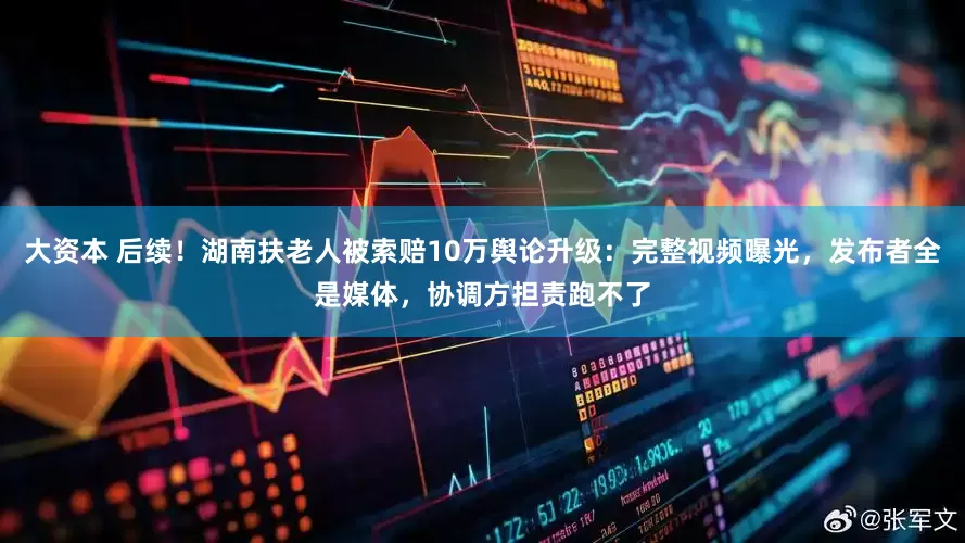 大资本 后续！湖南扶老人被索赔10万舆论升级：完整视频曝光，发布者全是媒体，协调方担责跑不了